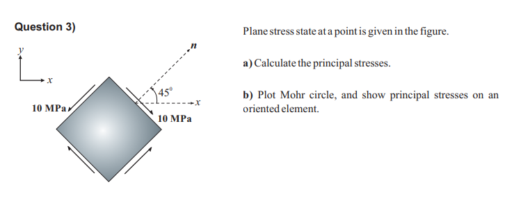 Question 3)
Plane stress state at a point is given in the figure.
L.
a) Calculate the principal stresses.
45°
b) Plot Mohr circle, and show principal stresses on an
10 MPай
oriented element.
10 MPa

