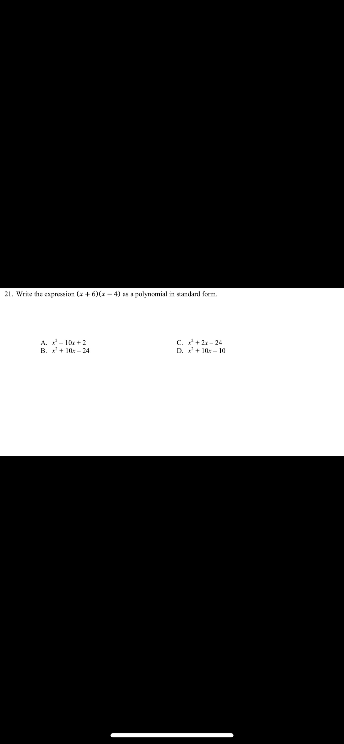 21. Write the expression (x + 6)(x – 4) as a polynomial in standard form.
A. x - 10x + 2
B. x + 10x – 24
C. x + 2x – 24
D. x + 10x – 10
