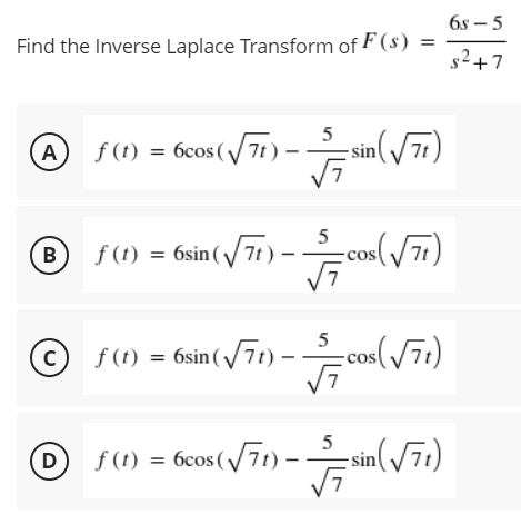 6s – 5
|
Find the Inverse Laplace Transform of F (s)
s2+7
S(1) = 6cos(/7i ) – sin( / 7)
5
A
5
= 6sin (/71)
cos(/77)
B
%3D
5
© f(1) = 6sin (/71) –
-cos(/71)
5
D
f (t) = 6cos (/71)-
sin(/71)
