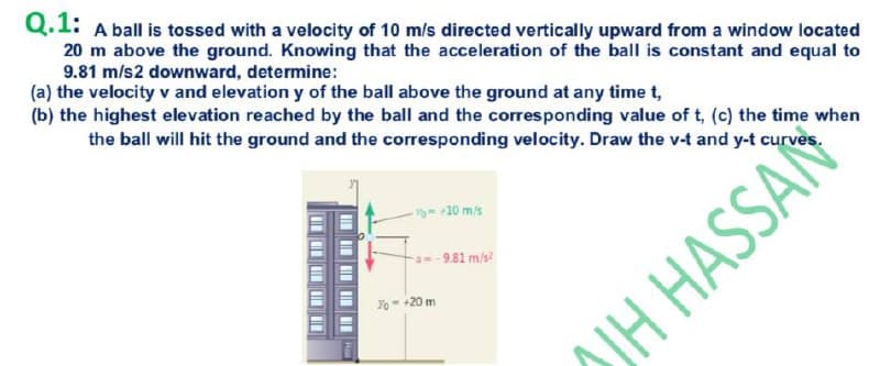 Q.1: A ball is tossed with a velocity of 10 m/s directed vertically upward from a window located
20 m above the ground. Knowing that the acceleration of the ball is constant and equal to
9.81 m/s2 downward, determine:
(a) the velocity v and elevation y of the ball above the ground at any time t,
(b) the highest elevation reached by the ball and the corresponding value of t, (c) the time when
the ball will hit the ground and the corresponding velocity. Draw the v-t and y-t curves.
V- -10 m/s
a--9.81 m/s
Yo= +20 m
SIH HASSAN
