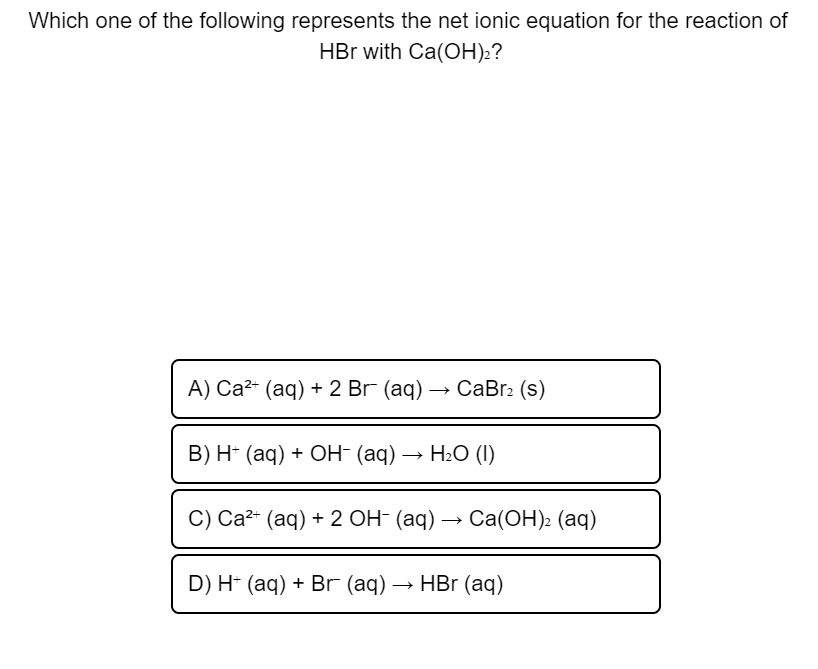 Which one of the following represents the net ionic equation for the reaction of
HBr with Ca(CН):?
А) Са2* (аq) + 2 Br (aq) — CаBr: (s)
В) H- (аq) + ОН (ад) — НәС (1)
C) Cа2* (аq) + 2 ОН (аq) — Cа(ОН): (аq)
D) H- (aq) + Br (аq)
— НBr (аq)
