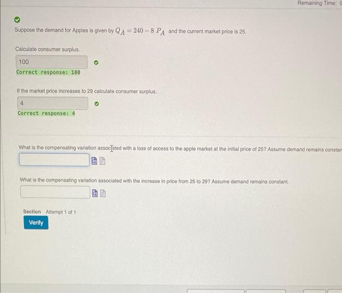 Remaining Time: S
Suppose the demand for Apples is given by QA = 240 - 8 PA and the current market price is 25.
%3D
Calculate consumer surplus.
100
Correct response: 100
If the market price increases to 29 calculate consumer surplus.
4
Correct response: 4
What is the compensating variation assocated with a loss of access to the apple market at the initial price of 25? Assume demand remains constam
What is the compensating variation associated with the increase in price from 25 to 29? Assume demand remains constant.
Section Attempt 1 of 1
Verity
