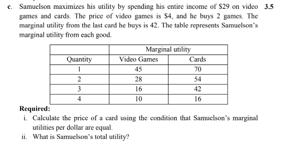 c. Samuelson maximizes his utility by spending his entire income of $29 on video 3.5
games and cards. The price of video games is $4, and he buys 2 games. The
marginal utility from the last card he buys is 42. The table represents Samuelson's
marginal utility from each good.
Marginal utility
Quantity
Video Games
Cards
1
45
70
28
54
3
16
42
4
10
16
Required:
i. Calculate the price of a card using the condition that Samuelson's marginal
utilities per dollar are equal.
ii. What is Samuelson’s total utility?
