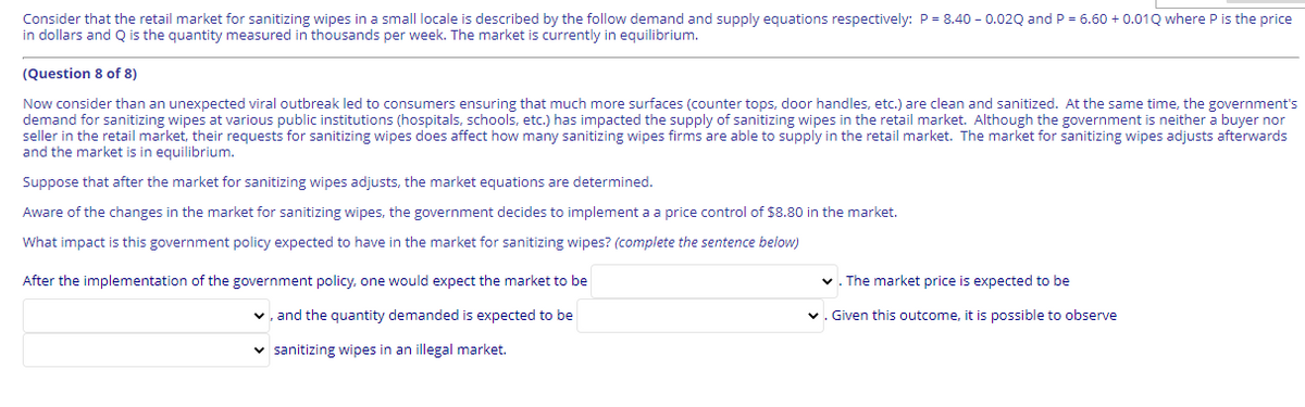 Consider that the retail market for sanitizing wipes in a small locale is described by the follow demand and supply equations respectively: P = 8.40 - 0.02Q and P = 6.60 + 0.01Q where P is the price
in dollars and Q is the quantity measured in thousands per week. The market is currently in equilibrium.
(Question 8 of 8)
Now consider than an unexpected viral outbreak led to consumers ensuring that much more surfaces (counter tops, door handles, etc.) are clean and sanitized. At the same time, the government's
demand for sanitizing wipes at various public institutions (hospitals, schools, etc.) has impacted the supply of sanitizing wipes in the retail market. Although the government is neither a buyer nor
seller in the retail market, their requests for sanitizing wipes does affect how many sanitizing wipes firms are able to supply in the retail market. The market for sanitizing wipes adjusts afterwards
and the market is in equilibrium.
Suppose that after the market for sanitizing wipes adjusts, the market equations are determined.
Aware of the changes in the market for sanitizing wipes, the government decides to implement a a price control of $8.80 in the market.
What impact is this government policy expected to have in the market for sanitizing wipes? (complete the sentence below)
After the implementation of the government policy, one would expect the market to be
v. The market price is expected to be
v, and the quantity demanded is expected to be
v. Given this outcome, it is possible to observe
v sanitizing wipes in an illegal market.
