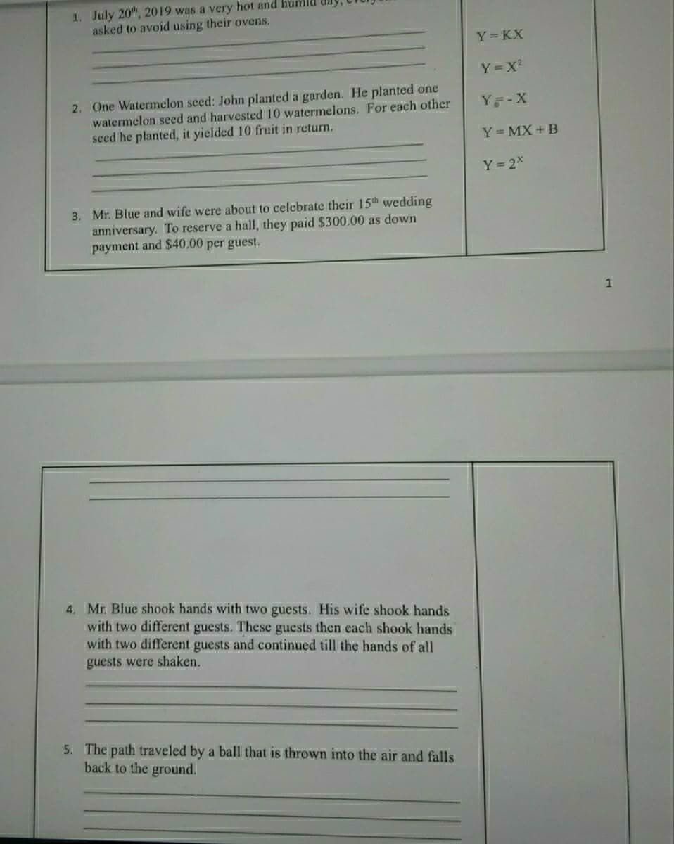 1. July 20", 2019 was a very hot and humld
asked to avoid using their ovens.
Y KX
Y=X
2. One Watermelon seed: John planted a garden. He planted one
watermelon seed and harvested 10 watermelons. For each other
seed he planted, it yielded 10 fruit in return.
Y -X
Y= MX + B
Y 2X
3. Mr. Blue and wife were about to celebrate their 15th wedding
anniversary. To reserve a hall, they paid $300.00 as down
payment and $40.00 per guest.
4. Mr. Blue shook hands with two guests. His wife shook hands
with two different guests. These guests then each shook hands
with two different guests and continued till the hands of all
guests were shaken.
5. The path traveled by a ball that is thrown into the air and falls
back to the ground.
