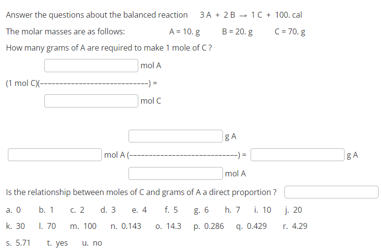 Answer the questions about the balanced reaction
The molar masses are as follows:
A = 10. g
How many grams of A are required to make 1 mole of C?
mol A
(1 mol C)(-
t. yes
c. 2
m. 100
mol A (--
u. no
-) =
mol C
n. 0.143
3A + 2B
Is the relationship between moles of C and grams of A a direct proportion?
a. 0
b. 1
d. 3
e. 4
g. 6 h. 7
i. 10
f. 5
o. 14.3
k. 30
1. 70
p. 0.286
s. 5.71
B = 20. g
gA
=
1 C + 100. cal
C = 70. g
mol A
q. 0.429
j. 20
r. 4.29
gA