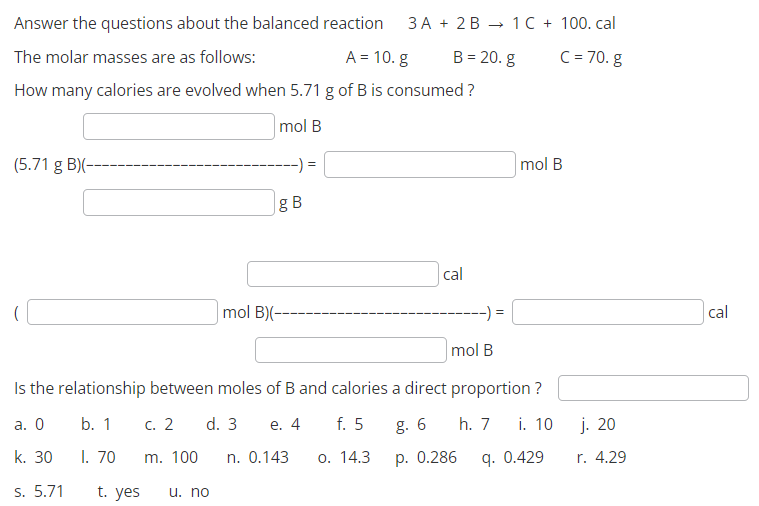 Answer the questions about the balanced reaction 3A + 2B
The molar masses are as follows:
A = 10. g
B = 20. g
How many calories are evolved when 5.71 g of B is consumed?
mol B
(5.71 g B)(--
t. yes
g B
u. no
mol B)(--
cal
mol B
Is the relationship between moles of B and calories a direct proportion?
a. 0
b. 1
c. 2 d. 3 e. 4
f. 5
h. 7
k. 30
1.70
m. 100 n. 0.143
o. 14.3
S. 5.71
1 C + 100. cal
C = 70. g
g. 6
p. 0.286
mol B
i. 10
9. 0.429
j. 20
r. 4.29
cal