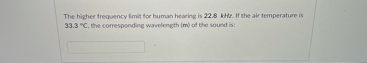 The higher frequency limit for human hearing is 22.8 kHz. If the air temperature is
33.3 °C, the corresponding wavelength (m) of the sound is:
