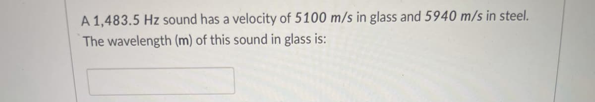 A 1,483.5 Hz sound has a velocity of 5100 m/s in glass and 5940 m/s in steel.
The wavelength (m) of this sound in glass is:
