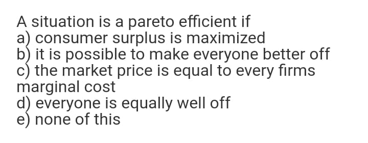 A situation is a pareto efficient if
a) consumer surplus is maximized
b) it is possible to make everyone better off
c) the market price is equal to every firms
marginal cost
d) everyone is equally well off
e) none of this
