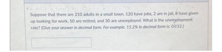 Suppose that there are 210 adults in a small town. 120 have jobs, 2 are in jail, 8 have given
up looking for work, 50 are retired, and 30 are unemployed. What is the unemployment
rate? (Give your answer in decimal form. For example: 15.2 % in decimal form is: ol152.)

