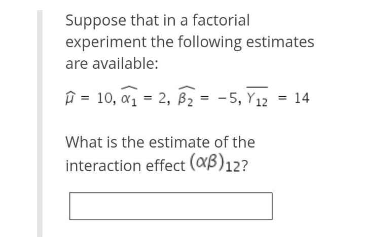 Suppose that in a factorial
experiment the following estimates
are available:
î = 10, a1 = 2, Bz = -5, Y12 = 14
%3D
What is the estimate of the
interaction effect (aB)12?
