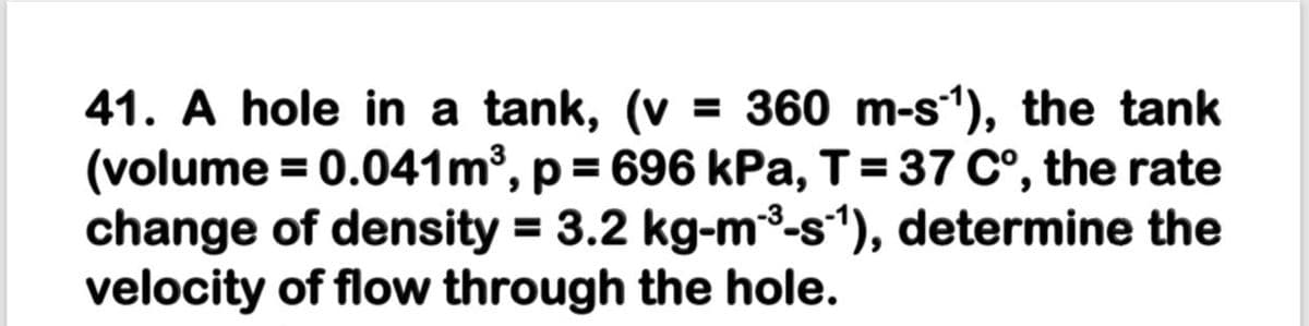 41. A hole in a tank, (v = 360 m-s1), the tank
(volume = 0.041m³, p = 696 kPa, T= 37 C°, the rate
change of density = 3.2 kg-m3-s1), determine the
velocity of flow through the hole.
