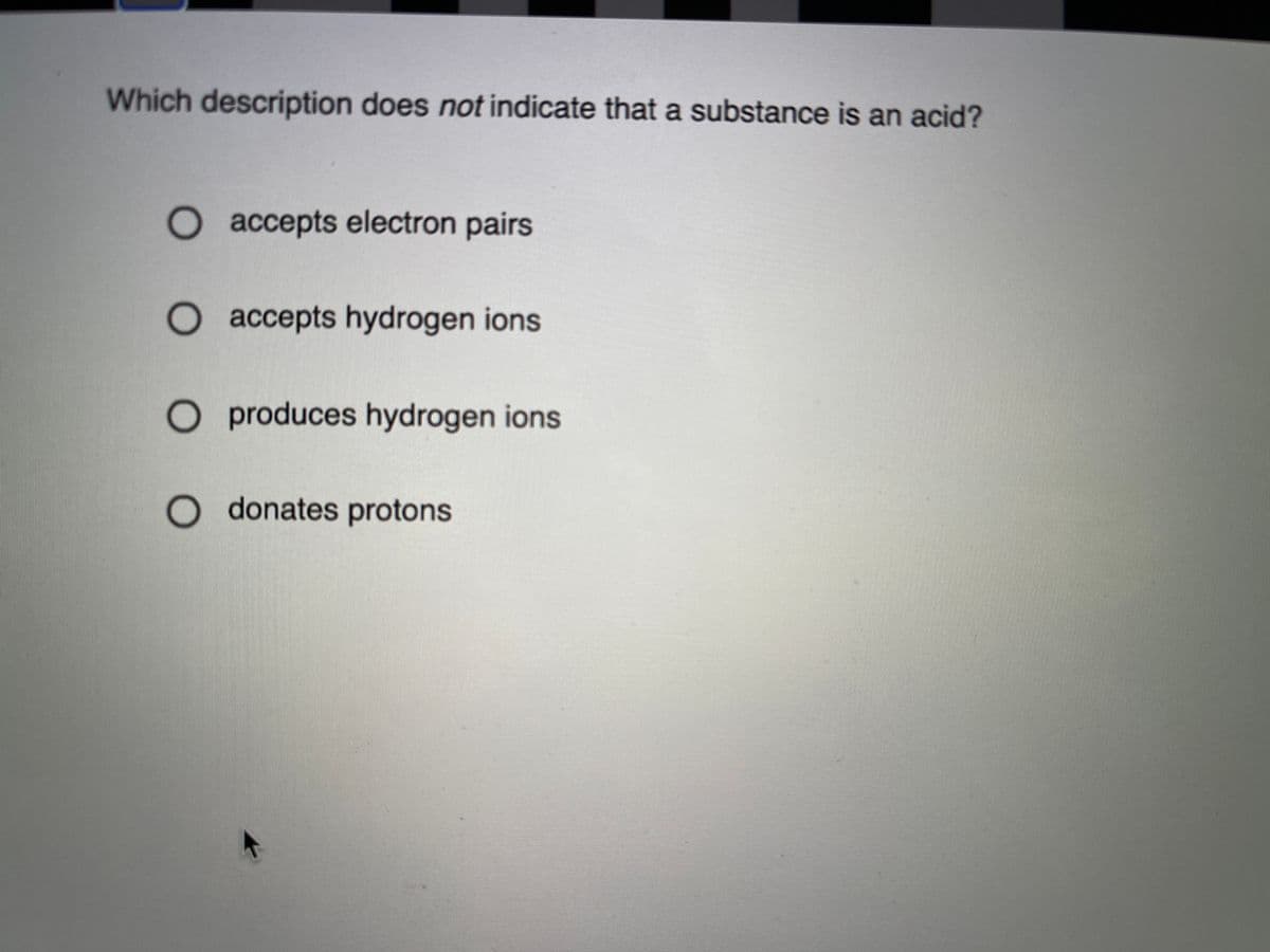 Which description does not indicate that a substance is an acid?
O accepts electron pairs
O accepts hydrogen ions
O produces hydrogen ions
O donates protons
