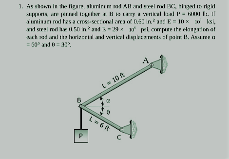 1. As shown in the figure, aluminum rod AB and steel rod BC, hinged to rigid
supports, are pinned together at B to carry a vertical load P = 6000 Ib. If
aluminum rod has a cross-sectional area of 0,60 in.2 and E = 10 x 10' ksi,
and steel rod has 0,50 in.? and E = 29 x 10 psi, compute the elongation of
each rod and the horizontal and vertical displacements of point B. Assume a
= G0° and 0 = 30°.
L = 10 ft
B
L = 6 ft
C
P.
