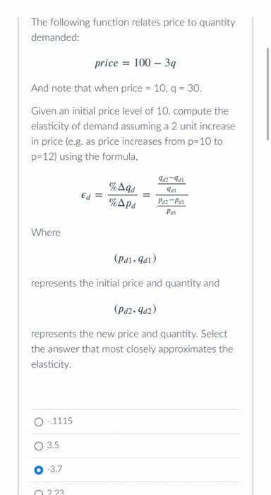 The following function relates price to quantity
demanded:
price = 100 - 3q
And note that when price = 10, q = 30.
Given an initial price level of 10, compute the
elasticity of demand assuming a 2 unit increase
in price (e.g. as price increases from p=10 to
p=12) using the formula,
962-981
%Aqd
91
Ed =
%pd
Paz Pa
Pa
Where
(Pdl, 9d1)
represents the initial price and quantity and
(Pd2, 9d2)
represents the new price and quantity. Select
the answer that most closely approximates the
elasticity.
-1115
3.5
-3.7
223