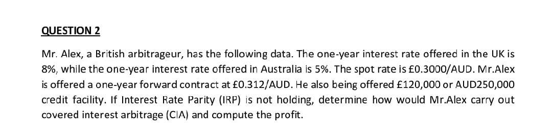 QUESTION 2
Mr. Alex, a British arbitrageur, has the following data. The one-year interest rate offered in the UK is
8%, while the one-year interest rate offered in Australia is 5%. The spot rate is £0.3000/AUD. Mr.Alex
is offered a one-year forward contract at £0.312/AUD. He also being offered £120,000 or AUD250,000
credit facility. If Interest Rate Parity (IRP) is not holding, determine how would Mr.Alex carry out
covered interest arbitrage (CIA) and compute the profit.