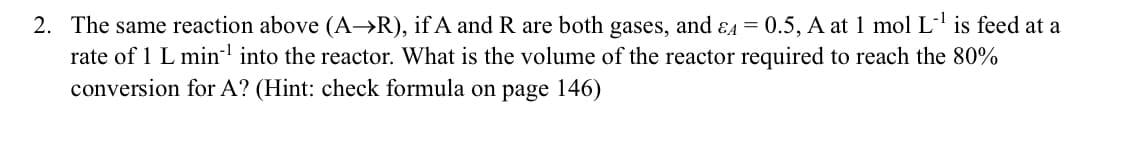 2. The same reaction above (A→R), if A and R are both gases, and &A=0.5, A at 1 mol L-¹ is feed at a
rate of 1 L min¹ into the reactor. What is the volume of the reactor required to reach the 80%
conversion for A? (Hint: check formula on page 146)