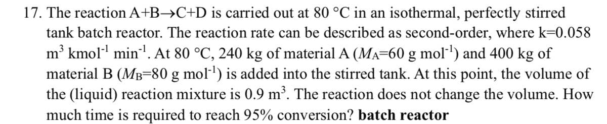 17. The reaction A+B→C+D is carried out at 80 °C in an isothermal, perfectly stirred
tank batch reactor. The reaction rate can be described as second-order, where k=0.058
m³ kmol-¹ min¹¹. At 80 °C, 240 kg of material A (MÃ=60 g mol-¹) and 400 kg of
material B (M³=80 g mol-¹) is added into the stirred tank. At this point, the volume of
the (liquid) reaction mixture is 0.9 m³. The reaction does not change the volume. How
much time is required to reach 95% conversion? batch reactor