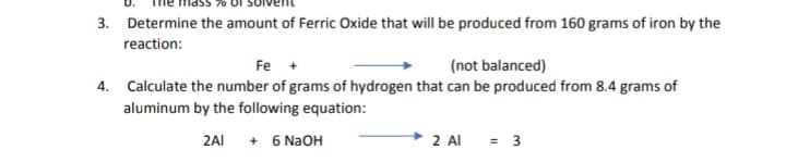 3. Determine the amount of Ferric Oxide that will be produced from 160 grams of iron by the
reaction:
Fe +
(not balanced)
4. Calculate the number of grams of hydrogen that can be produced from 8.4 grams of
aluminum by the following equation:
2AI + 6 N2OH
→ 2 Al
= 3
