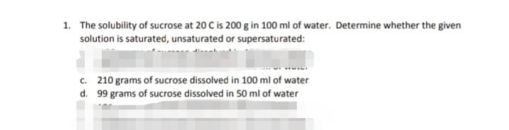 1. The solubility of sucrose at 20 C is 200 g in 100 ml of water. Determine whether the given
solution is saturated, unsaturated or supersaturated:
c. 210 grams of sucrose dissolved in 100 ml of water
d. 99 grams of sucrose dissolved in 50 ml of water
