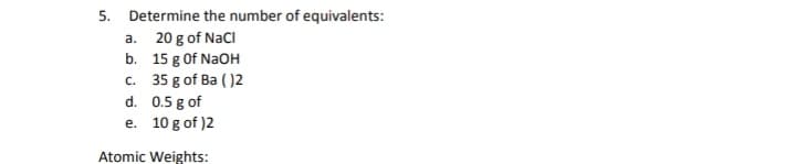 5. Determine the number of equivalents:
a. 20 g of NacI
b. 15 g Of NaOH
c. 35 g of Ba ( )2
d. 0.5 g of
e. 10 g of )2
Atomic Weights:
