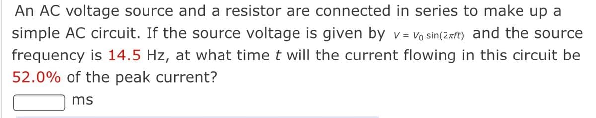 An AC voltage source and a resistor are connected in series to make up a
simple AC circuit. If the source voltage is given by v= Vo sin(2aft) and the source
frequency is 14.5 Hz, at what time t will the current flowing in this circuit be
52.0% of the peak current?
ms
