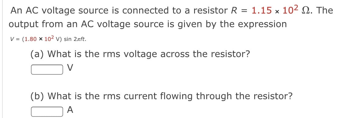 An AC voltage source is connected to a resistor R
1.15 x 102 Ω. The
output from an AC voltage source is given by the expression
V = (1.80 x 102 v) sin 2rft.
(a) What is the rms voltage across the resistor?
V
(b) What is the rms current flowing through the resistor?
A
