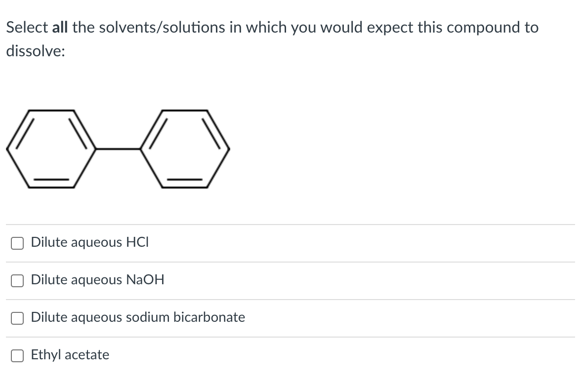 Select all the solvents/solutions in which you would expect this compound to
dissolve:
Dilute aqueous HCI
Dilute aqueous NaOH
Dilute aqueous sodium bicarbonate
Ethyl acetate
