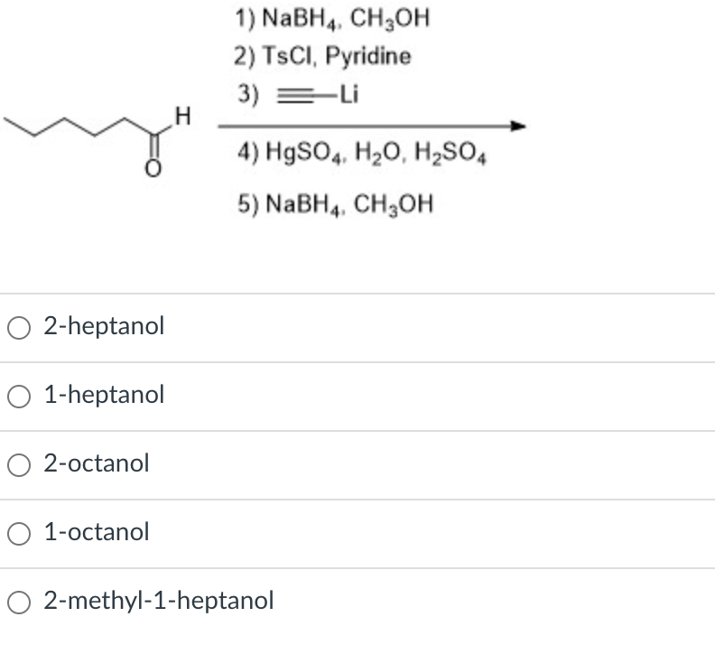 1) NABH4. CH3OH
2) TSCI, Pyridine
3) =-Li
4) H9SO4, H20, H2SO4
5) NABH4, CH3OH
O 2-heptanol
O 1-heptanol
O 2-octanol
O 1-octanol
O 2-methyl-1-heptanol
