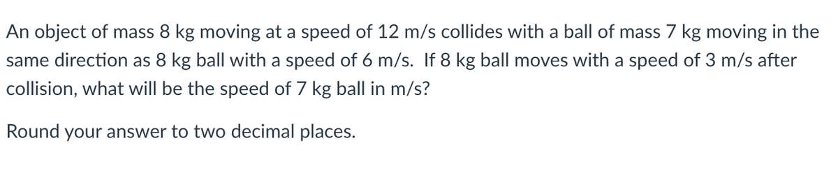 An object of mass 8 kg moving at a speed of 12 m/s collides with a ball of mass 7 kg moving in the
same direction as 8 kg ball with a speed of 6 m/s. If 8 kg ball moves with a speed of 3 m/s after
collision, what will be the speed of 7 kg ball in m/s?
Round your answer to two decimal places.
