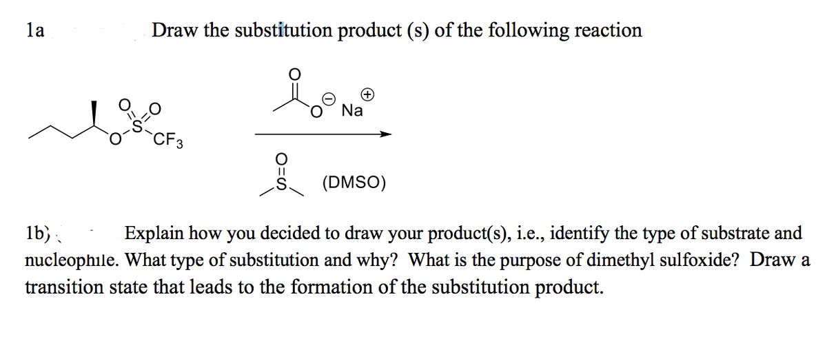 la
Draw the substitution product (s) of the following reaction
Na
CF3
(DMSO)
lb).
nucleophile. What type of substitution and why? What is the purpose of dimethyl sulfoxide? Draw a
transition state that leads to the formation of the substitution product.
Explain how you decided to draw your product(s), i.e., identify the type of substrate and
