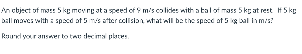 An object of mass 5 kg moving at a speed of 9 m/s collides with a ball of mass 5 kg at rest. If 5 kg
ball moves with a speed of 5 m/s after collision, what will be the speed of 5 kg ball in m/s?
Round your answer to two decimal places.
