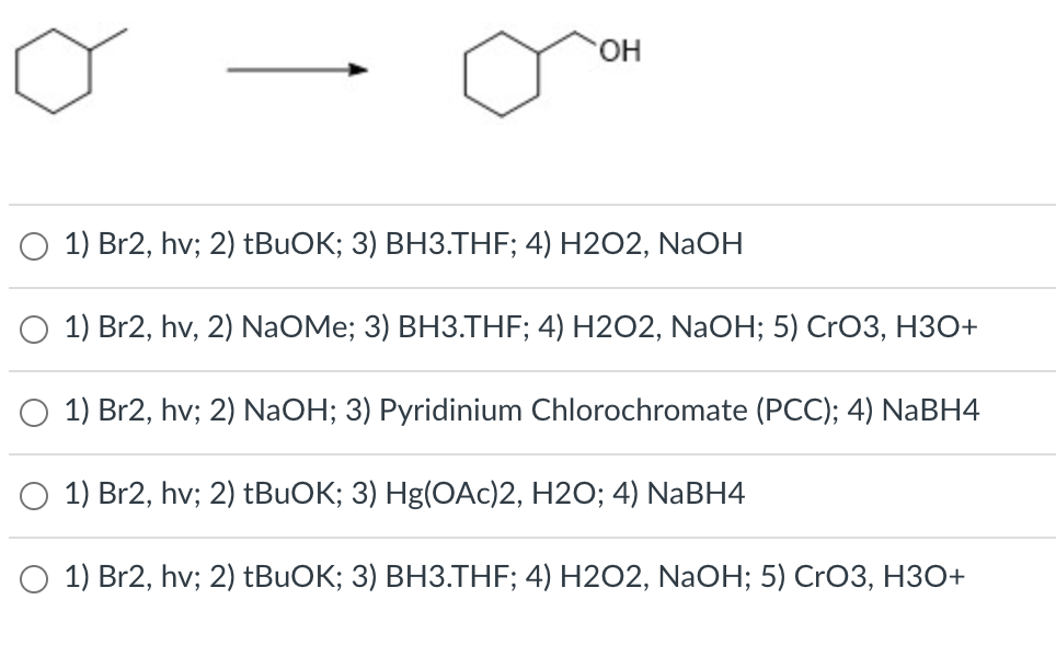 HO.
1) Br2, hv; 2) tBuOK; 3) BH3.THF; 4) H2O2, NaOH
1) Br2, hv, 2) NaOMe; 3) ВНЗ.ТHF; 4) H202, NaОН; 5) CrO3, НЗО+
1) Br2, hv; 2) NaOH; 3) Pyridinium Chlorochromate (PCC); 4) NABH4
O 1) Br2, hv; 2) †BUOK; 3) Hg(OAc)2, H2O; 4) NaBH4
O 1) Br2, hv; 2) tBuOK; 3) BH3.THF; 4) H2O2, NaOH; 5) CrO3, H3O+
