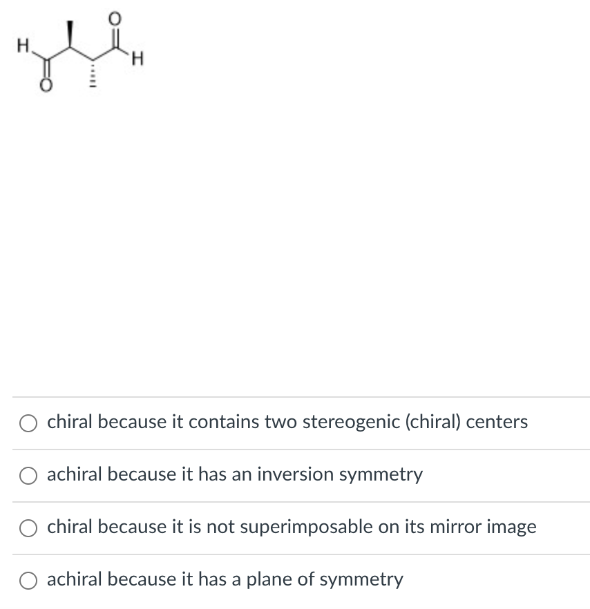 H.
H.
chiral because it contains two stereogenic (chiral) centers
achiral because it has an inversion symmetry
chiral because it is not superimposable on its mirror image
achiral because it has a plane of symmetry
