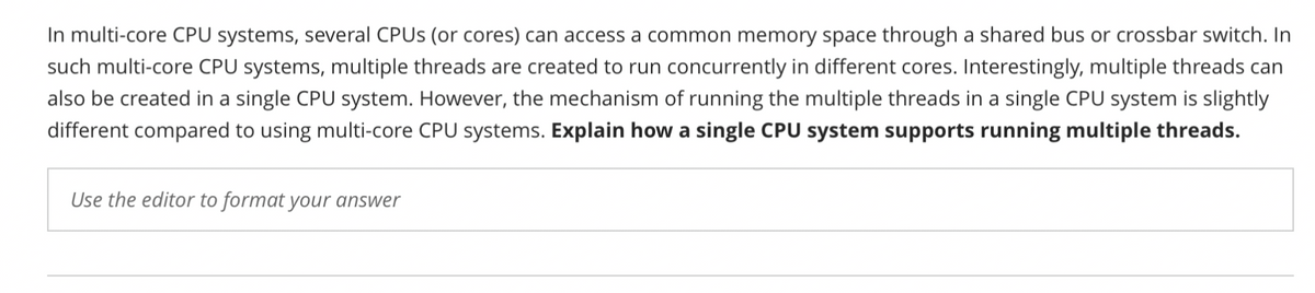 In multi-core CPU systems, several CPUS (or cores) can access a common memory space through a shared bus or crossbar switch. In
such multi-core CPU systems, multiple threads are created to run concurrently in different cores. Interestingly, multiple threads can
also be created in a single CPU system. However, the mechanism of running the multiple threads in a single CPU system is slightly
different compared to using multi-core CPU systems. Explain how a single CPU system supports running multiple threads.
Use the editor to format your answer
