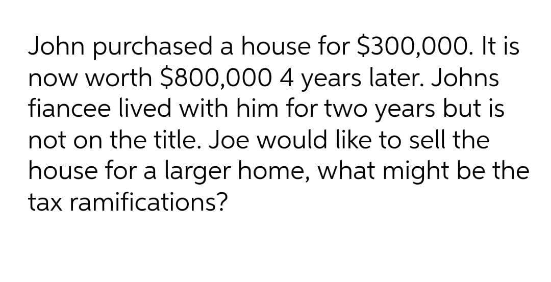John purchased a house for $300,000. It is
now worth $800,000 4 years later. Johns
fiancee lived with him for two years but is
not on the title. Joe would like to sell the
house for a larger home, what might be the
tax ramifications?
