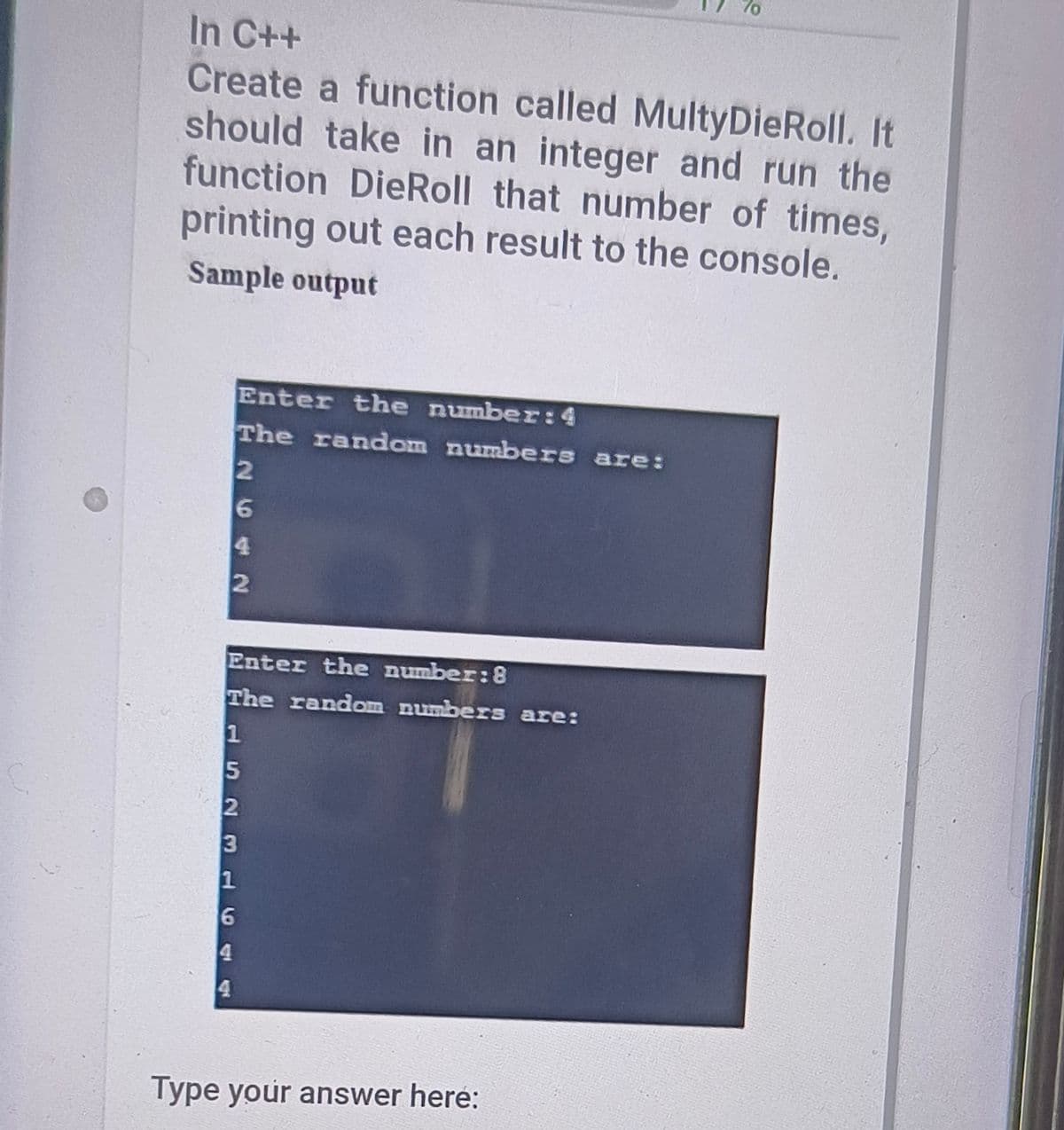 In C++
Create a function called MultyDieRoll. It
should take in an integer and run the
function DieRoll that number of times,
printing out each result to the console.
Sample output
Enter the number:4
The random numbers are:
Enter the number:8
The random numbers are:
1
3
Type your answer heré:
2642
523 16
