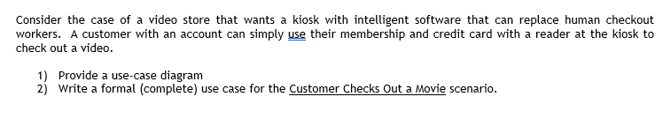Consider the case of a video store that wants a kiosk with intelligent software that can replace human checkout
workers. A customer with an account can simply use their membership and credit card with a reader at the kiosk to
check out a video.
1) Provide a use-case diagram
2) Write a formal (complete) use case for the Customer Checks Out a Movie scenario.
