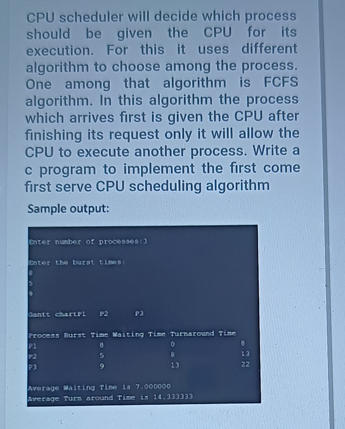 CPU scheduler will decide which process
should be given the CPU for its
execution. For this it uses different
algorithm to choose among the process.
One among that algorithm is FCFS
algorithm. In this algorithm the process
which arrives first is given the CPU after
finishing its request only it will allow the
CPU to execute another process. Write a
c program to implement the first come
first serve CPU scheduling algorithm
Sample output:
Enter number of processes: 3
Enter the baret timest
IS
Gantt chartP! P2
P3
Process Burst Tine Waiting Time Turnaroand Time
8.
P1
13
P2
P3
9
13
22
Averago Waiting Time is 7.000000
Average Turn around Time is 14.333333
