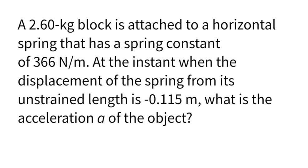 A 2.60-kg block is attached to a horizontal
spring that has a spring constant
of 366 N/m. At the instant when the
displacement of the spring from its
unstrained length is -0.115 m, what is the
acceleration a of the object?
