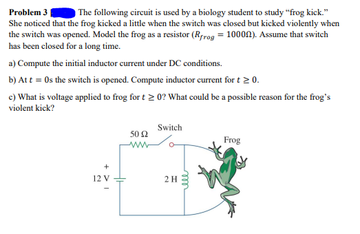 Problem 3
The following circuit is used by a biology student to study “frog kick."
She noticed that the frog kicked a little when the switch was closed but kicked violently when
the switch was opened. Model the frog as a resistor (Rrrog = 10000). Assume that switch
has been closed for a long time.
a) Compute the initial inductor current under DC conditions.
b) Att = Os the switch is opened. Compute inductor current for t 2 0.
c) What is voltage applied to frog for t > 0? What could be a possible reason for the frog's
violent kick?
Switch
50 Ω
Frog
12 V
2H

