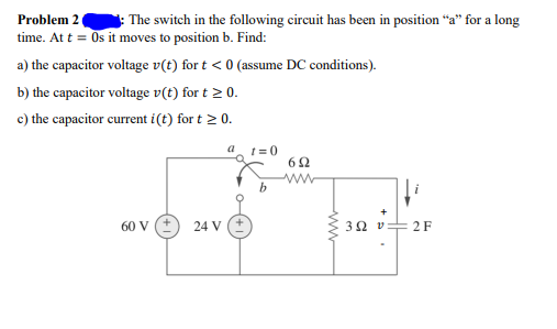 Problem 2
The switch in the following circuit has been in position "a" for a long
time. At t = Os it moves to position b. Find:
a) the capacitor voltage v(t) for t < 0 (assume DC conditions).
b) the capacitor voltage v(t) for t 2 0.
c) the capacitor current i(t) for t > 0.
t =0
60 V
24 V
3Ωυ
2 F
