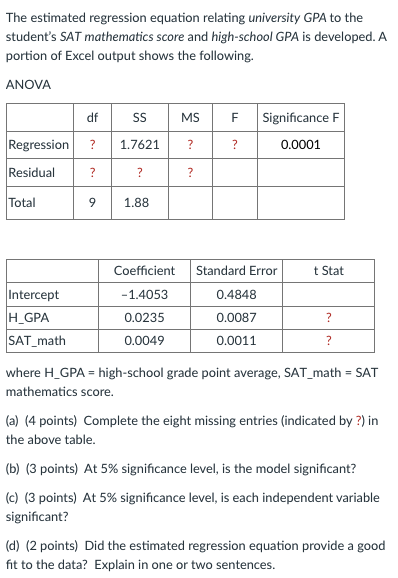 The estimated regression equation relating university GPA to the
student's SAT mathematics score and high-school GPA is developed. A
portion of Excel output shows the following.
ANOVA
df
MS
Significance F
Regression
1.7621
?
?
0.0001
Residual
?
Total
1.88
Coefficient
Standard Error
t Stat
Intercept
H_GPA
SAT_math
-1.4053
0.4848
0.0235
0.0087
0.0049
0.0011
where H_GPA = high-school grade point average, SAT_math = SAT
%3D
mathematics score.
(a) (4 points) Complete the eight missing entries (indicated by ?) in
the above table.
(b) (3 points) At 5% significance level, is the model significant?
(c) (3 points) At 5% significance level, is each independent variable
significant?
(d) (2 points) Did the estimated regression equation provide a good
fit to the data? Explain in one or two sentences.
