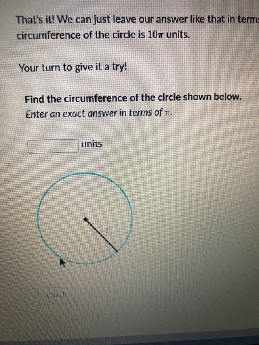That's it! We can just leave our answer like that in terms
circumference of the circle is 10T units.
Your turn to give it a try!
Find the circumference of the circle shown below.
Enter an exact answer in terms of T.
units
9.
check
