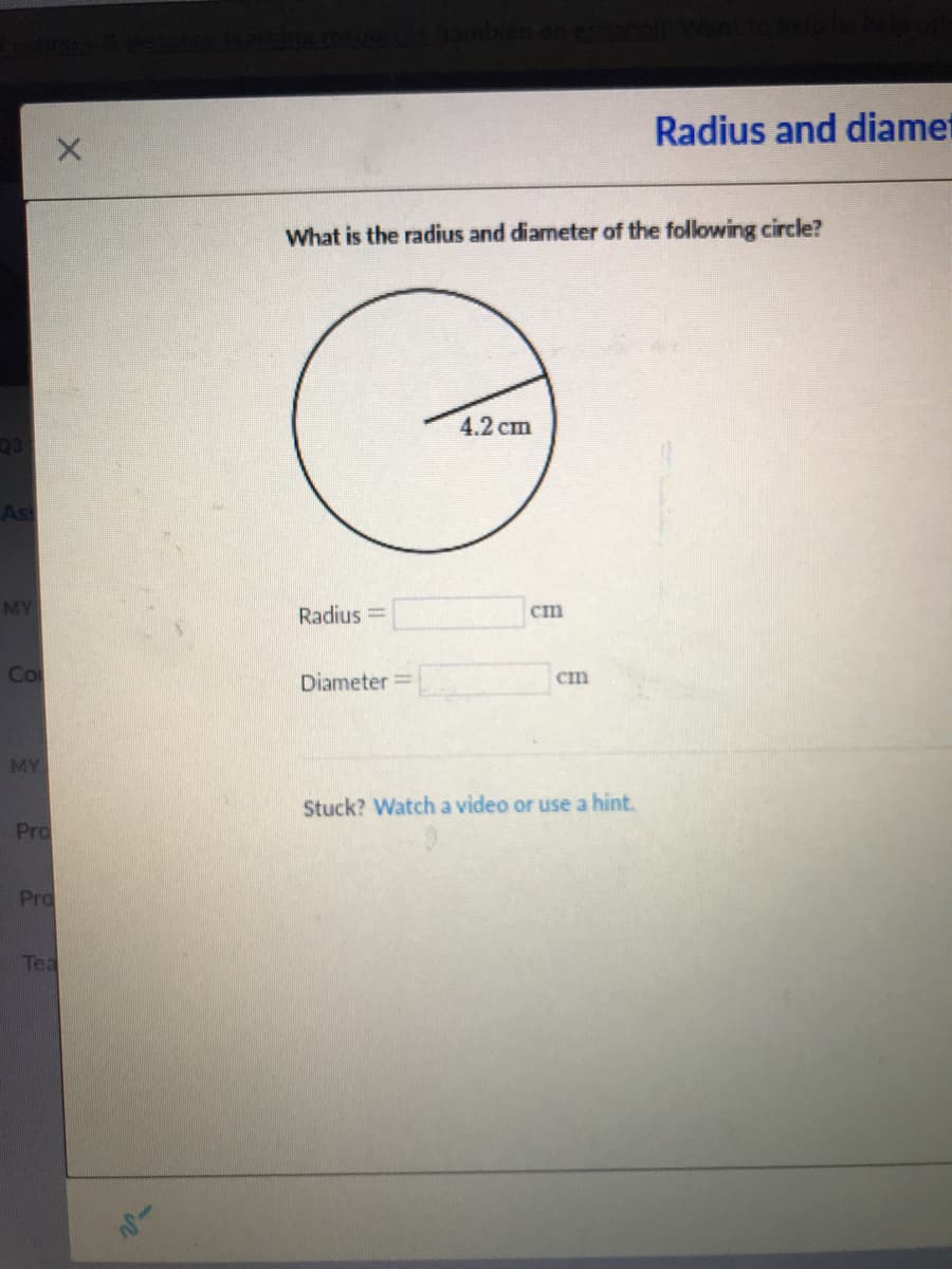 Radius and diamet
What is the radius and diameter of the following circle?
4.2 сm
As
MY
Radius =
ст
Co
Diameter =
Cm
MY
Stuck? Watcha video or use a hint.
Pro
Pro
Tea
