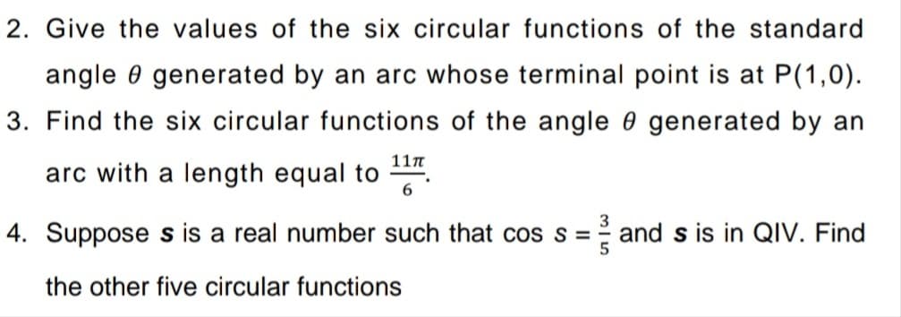 2. Give the values of the six circular functions of the standard
angle 0 generated by an arc whose terminal point is at P(1,0).
3. Find the six circular functions of the angle 0 generated by an
11n
arc with a length equal to
6
4. Suppose s is a real number such that cos s =
and s is in QIV. Find
the other five circular functions
