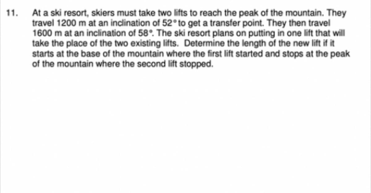 11. At a ski resort, skiers must take two lifts to reach the peak of the mountain. They
travel 1200 m at an inclination of 52° to get a transfer point. They then travel
1600 m at an inclination of 58°. The ski resort plans on putting in one lift that will
take the place of the two existing lifts. Determine the length of the new lift if it
starts at the base of the mountain where the first lift started and stops at the peak
of the mountain where the second lift stopped.