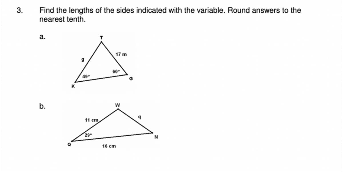 3.
Find the lengths of the sides indicated with the variable. Round answers to the
nearest tenth.
a.
b.
K
g
49°
11 cm
29°
17 m
60°
W
16 cm
G
q
N
