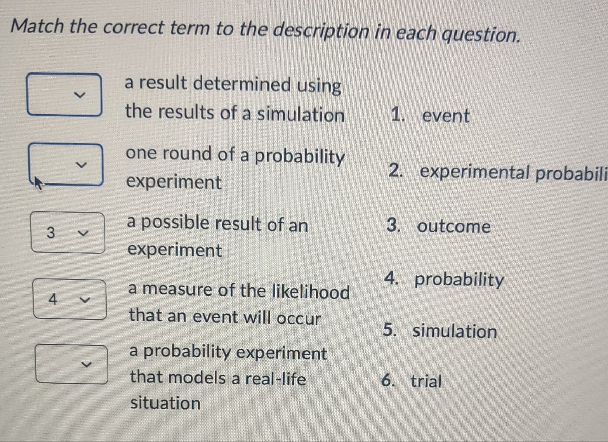 Match the correct term to the description in each question.
a result determined using
the results of a simulation
DOES
one round of a probability
experiment
a possible result of an
experiment
a measure of the likelihood
that an event will occur
a probability experiment
that models a real-life
situation
1. event
2. experimental probabili
3. outcome
4. probability
5. simulation
6. trial